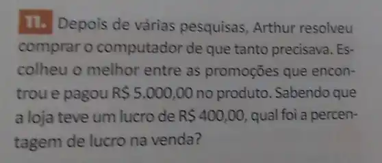 11.Depois de várias pesquisas Arthur resolveu
comprar o computador de que tanto precisava. Es-
colheu o melhor entre as promoçōes que encon-
trou e pagou R 5.000,00 no produto Sabendo que
a loja teve um lucro de R 400,00 , qual foi a percen-
tagem de lucro na venda?