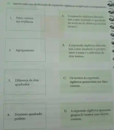 12. Associe cada caso de fatoração de expressões algébricas à explicação correspondente:
1. Fator comum
em evidência
2 - Agrupamento
A. A expressão algébrica fatorada
tem como resultado o quadrado
da soma ou da diferença de dois
termos.
B. A expressão algébrica fatorada
tem como resultado o produto
entre a soma e a diferença de
dois termos.
3. Diferença de dois
quadrados
C. Os termos da expressão
algébrica apresentam um fator
comum.
4. Trinômio quadrado
D. A expressão algébrica apresenta
grupos de termos com fatores