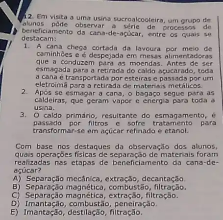 12. Em visita a uma usina sucroalcooleira, um grupo de
alunos pôde observar de processos de
beneficiamento da cana-de-açúcar, entre os quais se
destacam:
1. A cana chega cortada da lavoura por meio de
caminhoes e é despejada em mesas alimentadoras
que a conduzem para as moendas. Antes de ser
esmagada para a retirada do caldo acucarado, toda
a cana é transportada por esteiras e passada por um
eletroimã para a retirada de materiais metálicos.
2. Após se esmagar a cana, o bagaço segue para as
caldeiras, que geram vapor e energia para toda a
usina.
3. 0 caldo primário resultante do esmagamento . e
passado por filtros e sofre para
transformar-se em açúcar refinado e etanol.
Com base nos destaques da observação dos alunos,
quais operações fisicas de de materiais foram
realizadas nas etapas de beneficiamento da cana-de-
acúcar?
A) Separação mecânica, extração , decantação
B) Separação magnética , combustão , filtração.
C) Separação filtração.
D) Imantação, combustão peneiração.
E) Imantação , destilação, filtração.