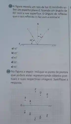 (12) A figura mostra um raio de luz (I) incidindo so-
bre um espelho plano E, fazendo um ângulo de
65^circ  com a sua superficie . O ângulo de reflexão
que o raio refletido (r) faz com a normalé
a) 15
b) 25^circ 
c) 45^circ 
d) 55^circ 
e) 65^circ 
(13) Na figura a seguir, indique os pares de pontos
que podem estar representando objetos pon-
tuais e suas respectivas imagens Justifique a
resposta.