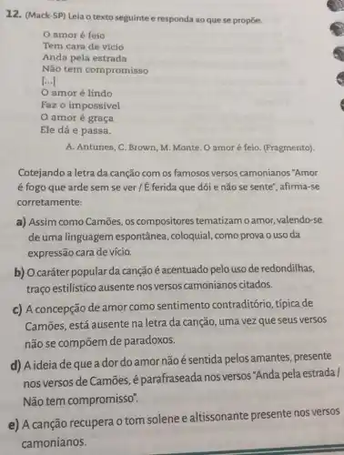 12. (Mack-SP) Leia o texto seguinte e responda ao que se propoe.
amor é feio
Tem cara de vício
Anda pela estrada
Não tem compromisso
[ldots ]
amor é lindo
Faz o impossível
amor é graça
Ele dá e passa.
A. Antunes, C. Brown , M. Monte. O amor é feio. (Fragmento).
Cotejando a letra da canção com os famosos versos camonianos "Amor
é fogo que arde sem se ver/É ferida que dói e não se sente", afirma-se
corretamente:
a) Assim como Camōes, os compositores tematizam o amor valendo-se
de uma linguagem espontânea, coloquial , como prova o uso da
expressão cara de vício.
b) O caráter popular da canção é acentuado pelo uso de redondilhas,
traço estilístico ausente nos versos camonianos citados.
c) A concepção de amor como sentimento contraditório, típica de
Camōes, está ausente na letra da canção, uma vez que seus versos
não se compõem de paradoxos.
d) A ideia dequea dor do amor não é sentida pelos amantes, presente
nos versos de Camōes, é parafraseada nos versos "Anda pela estrada /
Não tem compromisso".
e) A canção recupera o tom solene e altissonante presente nos versos
camonianos.