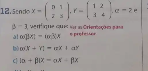 12. Sendo X=(} 0&1 2&3 ),alpha =2
beta =3 verifique que: Ver as Orientações para
a) alpha (beta x)=(alpha beta )x o professor.
alpha (X+Y)=alpha X+alpha Y
c) (alpha +beta )X=alpha X+beta X