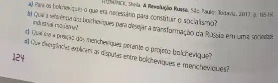 124
HIZPATRICK, Sheila. A Revolução Russa. São Paulo: Todavia , 2017. p.
165-166.
a) Para os bolcheviques o que era necessário para constituir o socialismo?
b) Qual a referência dos bolcheviques para desejar a transformação da Rússia em uma sociedade industrial moderna?
c) Qual era a posição dos mencheviques perante o projeto bolchevique?
d) Que divergências explicam as disputas entre bolcheviques e mencheviques?