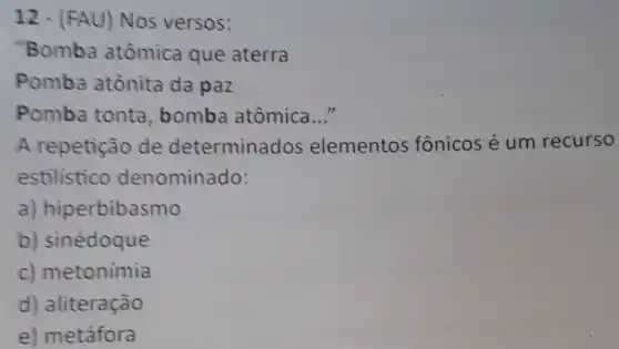 12-FAU) Nos versos :
"Bomba atômica que aterra
Pomba atônita da paz
Pomba tonta , bomba atômica __
A repetição de determinados elementos fônicos é um recurso
estilistico denominado:
a) hiperbibasmo
b) sinédoque
c) metonimia
d) aliteração
e) metáfora