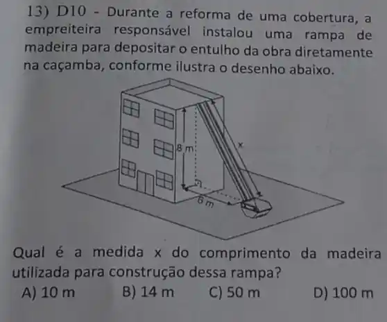 13) D10 - Durante a reforma de uma cobertura, a
empreiteira responsável instalou uma rampa de
madeira para depositar o entulho da obra diretamente
na caçamba , conforme ilustra o desenho abaixo.
Qual é a medida x do comprimento da madeira
utilizada para construção dessa rampa?
A) 10 m
B) 14 m
C) 50 m
D) 100 m