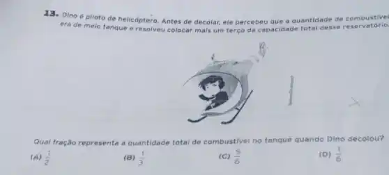 13. Dinoé piloto de helicóptero. Antes de decolar, ele percebeu que a quantidade de combustivel
era de melo tanque e resolveu colocar mais um terço da capacidade total desse reservatório.
Qual fração r representa a quantidade total de combustivel no tanque quando Dino decolou?
(A) (1)/(2)
(B) (1)/(3)
(C) (5)/(6)
(D) (1)/(6)