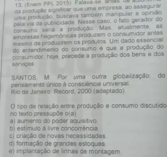 13. (Enem PPL 2015)Falava-se, antes de autonome
da produção significar que uma empresa ao assegurar
uma produção buscava também manipular a opinião
pela via da publicidade. Nesse caso, o fato gerador do
consumo seria a produção. Mas atualmente, as
empresas hegemônicas produzem o consumidor antes
mesmo de produzirem os produtos. Um dado essencial
do entendimento do consumo é que a produção do
consumidor, hoje precede a produção dos bens e dos
serviços.
SANTOS, M. Por uma outra globalização: do
pensamento único à consciência universal.
Rio de Janeiro Record, 2000 (adaptado)
tipo de relação entre produção e consumo discutido
no texto pressupōe o(a)
a) aumento do poder aquisitivo.
b) estímulo à livre concorrência.
c) criação de novas necessidades
d) formação de grandes estoques.
e) implantação de linhas de montagem.