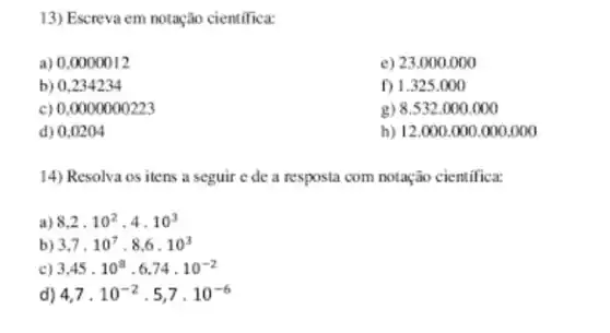 13) Escreva em notação cientifica:
a) 0,0000012
e) 23.0 oo.ooo
b) 0,234234
f) 1.325 .000
c) 0,0000000223
g) 8.532 .000.000
d) 0,0204
h) 12.000 .000 .000.000
14) Resolva os itens a seguir e de a resposta com notação cientifica:
a) 8,2,10^2,4,10^3
b) 3,7,10^7,8,6,10^3
c) 3,45cdot 10^8cdot 6,74,10^-2
d) 4,7,10^-2cdot 5,7cdot 10^-6