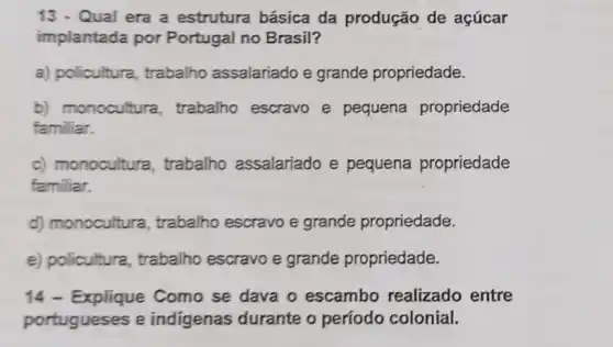 13 - Qual era a estrutura básica da produção de açúcar
implantada por Portugal no Brasil?
a) policultura trabalho assalariado e grande propriedade.
b) monocultura trabalho escravo e pequena propriedade
familiar.
c) monocultura , trabalho assalariado e pequena propriedade
familiar.
d) monocultura , trabalho escravo e grande propriedade.
e) policultura trabalho escravo e grande propriedade.
14 - Explique Como se dava o escambo realizado entre
portugueses e indigenas durante o período colonial.