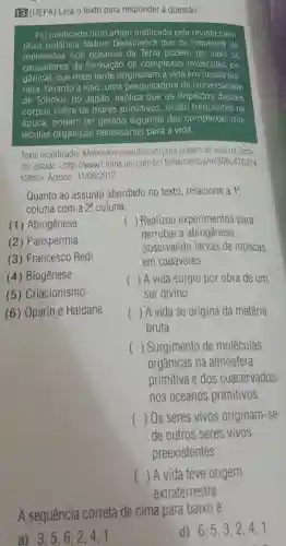 13. (UEPA) Leia 0 texto para responder à questão
Foi notificado num artigo publicado pela revista cien-
tifica britânica Nature Geoscience que os impactos de
meteoritos nos oceanos da Terra podem ter sido os
causadores da formação de complexas moléculas or-
gânicas que mais tarde originaram a vida em nosso pla-
neta. Quanto a isso uma pesquisadora da Universidade
de Tohoku, no Japão, explica que os impactos desses
corpos sobre os mares primitivos muito frequentes na
época, podem ter gerado algumas das complexas mo-
léculas orgânicas necessárias para a vida.
Texto modificado Meteoritos contribuiram para origem da vida na Terra
diz estudo. <http://www1 folha.uol.com.br/folha/ciencia ult306u476314
shtml>Acesso: 31/08/2012
Quanto ao assunto abordado no texto relacione a 1^a
coluna com a 2 coluna.
(1) Abiogênese
(2) Panspermia
(3) Francesco Redi
() Realizou experimentos para
derrubar a abiogênese,
observando larvas de moscas
em cadáveres.
(4) Biogênese
(5) Criacionismo
() A vida surgiu por obra de um
ser divino.
(6) Oparin e Haldane
() A vida se origina da matéria
bruta.
() Surgimento de moléculas
orgânicas na atmosfera
primitiva e dos coacervados
nos oceanos primitivos.
() Os seres vivos originam-se
de outros seres vivos
preexistentes.
() A vida teve origem
A sequência correta de cima para baixo é:
a) 3,5,6 . 2.4.1
d) 6,5,32.4.1