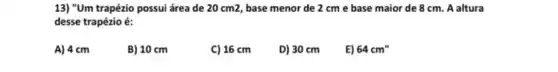 13) "Um trapézio possui área de 20 cm2 base menor de 2 cm e base maior de 8 cm. A altura
desse trapézio é:
A) 4 cm
B) 10 cm
C) 16cm D) 30cm E)
64cm''