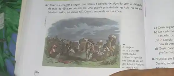 139
6. Observe a imagem a seguir, que retrata a colheita de algodão com a utilização
de mão de obra escravizada em uma grande propriedade agricola no sul dos
Estados Unidos, no século XIX. Depois, responda as questōes.
a) Quais region
b) No caderno
sentadas no
c) De acordo
nica da Am
d) Quais paise
glo-Saxônic
8. Pesquise em I
Depois, most
historico