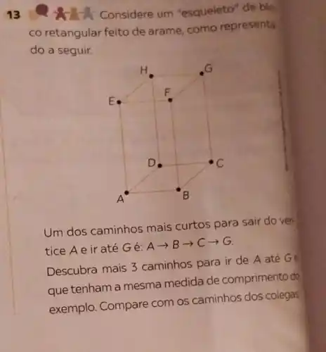 13
c Considere um "esqueleto" de blo
co retangular feito de arame como representa
do a seguir.
Um dos caminhos mais curtos para sair do vér.
tice Aeir até Gé:
Aarrow Barrow Carrow G
Descubra mais 3 caminhos para ir de A até Ge
que tenham a mesma medida de comprimento do
exemplo. Compare com os caminhos dos colegas