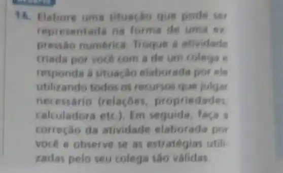 14. Elabore uma situação que pode set
representada na forma de uma ex
pressao numerica Troque a atividade
criada por vocé com a de um colega
responda à situação elaborada por ele
utilizando todos os recursos que julgar
necessário (relacoes propriedades
calculadora etc.)Em seguida, faca a
correção da atividade elaborada por
vocé e observe se as estratégias utili
zadas pelo seu colega sao validas