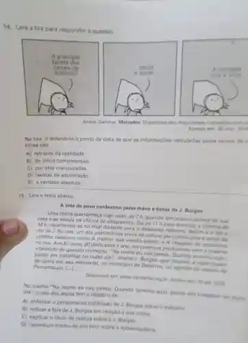 14. Leia a tira para responder a questão.
André, Dahmer Malvados. Disponivel em http://www.malvados comb
Acesso em: 30 mar 2016
Na tira, é defendido o ponto de vista de que as informações veiculadas pelos canais de
ticias sào
A) retratos da realidade.
B) de dificil compreensão.
C) por eles manipuladas.
D) isentas de adulteração.
E) a verdade absoluta.
15. Leia o texto abaixo.
A vida do povo nordestino pelas mãos e tintas de J. Borges
Uma rotina que começa logo cedo, as 7 h, quando ele cruza o quintal da sua
casa e se instala na oficina de xilogravura. Sai às 11 h para almocare retorna is
14 h, recolhendo-se no final da tarde para o descanso noturno Assim é odia a
dia de J. Borges um dos patrimônios vivos da cultura pernambucana e autor de
cordéis clássicos como A mulher que vendia cabelo e de prostituta
no céu. Aos 81 anos, 60 dedicados à arte, ele continua produzindo com a mesma
vitalidade de quando começou. "Na morte eu nào penso Quando termino
penso em trabalhar no outro dia", ensina J. Borges, que recebeu a reportagem
de Garra em seu memorial, no municipio de Bezerros, no agreste do estado de Pernambuco. ()
Disponivel em:www.vermelho.org.br Acesso em: 20 set 2019
No trecho "Na morte eu nào penso Quando termino aqui, penso em trabalhar no outro dia", o uso das aspas tem o objetivo de
A) enfatizar 0 pensamento publicado de J Borges sobre o trabalho.
B) indicar a fala de J. Borges em relação à sua rotina
C) explicar o titulo da noticia sobre o J. Borges
D) reproduzir trecho de um livro sobre a aposentadoria