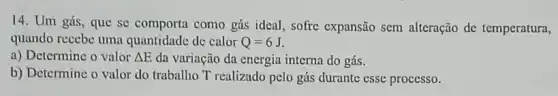 14. Um gás, quc se comporta como gás ideal, sofre expansão sem alteração de temperatura,
quando recebe uma quantidade de calor Q=6J
a) Determine o valor Delta E da variação da energia interna do gás.
b) Determine o valor do trabalho T realizado pelo gás durante esse processo.