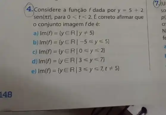 148
4. Considere a função f dada por y=5+2
sen(pi t) , para 0lt tlt 2 É correto afirmar que
conjunto imagem f de é:
a) Im(f)= yin Rvert yneq 5 
b) Im(f)= yin Rvert -5leqslant yleqslant 5 
c) Im(f)= yin Rvert 0leqslant yleqslant 2 
d) m(f)= yin Rvert 3leqslant yleqslant 7 
e) Im(f)= yin Rvert 3leqslant yleqslant 7,tneq 5