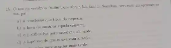 15. 0 uso do vocábulo "então", que abre a fala final de Nasreddin , serve para que apresente ao
seu pai
a) a conclusão que tirou da resposta.
b) a hora de encerrar aquela conversa.
c) a justificativa para acordar mais tarde.
d) a hipótese de que estava com a razão.