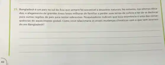 15. Bangladeshé um pais no sul da Ásia que sempre foi suscetivel a desastres naturais No entanto, nas últimas déca-
das, o alagamento de grandes áreas levou milhares de familias a perder suas terras de cultivo e ter de se deslocar
para outras regióes do pais para tentar sobreviver Pesquisadores indicam que essa ocorrência é uma das conse-
quências do aquecimento global Como você relacionaria as atuais mudanças climáticas com - que vem ocorren-
do em Bangladesh?
__