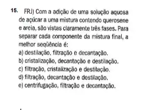 15. FRJ) Com a adição de uma solução aquosa
de açúcar a uma mistura contendo querosene
e areia, são vistas claramente três fases. Para
separar cada componente da mistura final, a
melhor sequência é:
a) destilação, filtração e decantação.
b) cristalização, decantação e destilação.
c) filtração, cristalização e destilação.
d) filtração, decantação e destilação.
e) centrifugação, filtração e decantação.