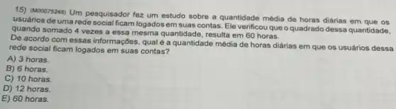 15) (MDODY3248) Um pesquisador fez um estudo sobre a quantidade média de horas diárias em que os
usuários de uma rede social ficam logados em suas contas. Ele verificou que o quadrado dessa quantidade.
quando somado 4 vezes a essa mesma quantidade resulta em 60 horas.
De acordo com essas informações, qual é a quantidade média de horas diárias em que os usuários dessa
rede social ficam logados em suas contas?
A) 3 horas.
B) 6 horas.
C) 10 horas.
D) 12 horas.
E) 60 horas.