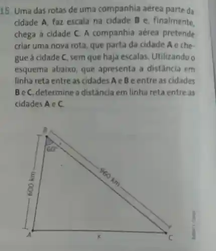 15. Uma das rotas de uma companhia aérea parte da
cidade A faz escala na cidade Be , finalmente.
chega à cidade C . A companhia aérea pretende
criar uma nova rota , que parta da cidade Aeche-
gue à cidade C , sem que haja escalas . Utilizando o
esquema abaixo , que apresenta , a distância em
linha reta entre as cidades AeBe entre as cidades
BeC , determine a distância em linha reta entre as
cidades Aec