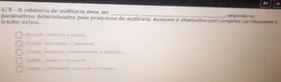 1/5-0 relatório de auditoria deve ser
__ __ segundo as parâmetros determinados pelo programa
de auditoria. Assinale a alternativa que completa corretamente o trecho acima.
Avaliado, reescrito e datado.
Datado, interrogado e aprovado.
Datado, analisado criteriosamente e aprovado.
Datado, julgado e reprovado.
Julgado criticamente analisado e avaliado