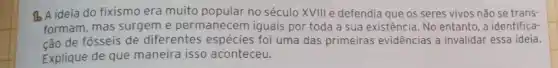 16 A ideia do fixismo era muito popular no século XVIII e defendia que os seres vivos não se trans-
formam, mas surgeme permanecem iguais por toda a sua existência No entanto, a identifica-
ção de fósseis de diferentes espécies foi uma das primeiras evidências a invalidar essa ideia.
Explique de que maneira isso aconteceu.