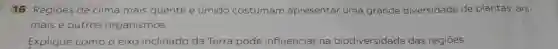 16 Regiōes de clima mais quente e úmido costumam apresentar uma grande diversidade de plantas, ani-
mais e outros organismos.
Explique como o eixo inclinado da Terra pode influenciar na biodiversidade das regiōes.