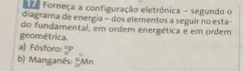 17. Forneça a configuração eletrônica - segundo o
diagrama de energia -dos elementos a seguir no esta-
do fundamental, em ordem energetica e em ordem
geométrica.
a) Fósforo: (}_{8)^31P
b) Manganês: (}_{25)^55Mn