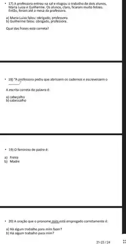 -17) A professora entrou na sal e elogiou o trabalho de dois alunos,
Maria Luiza e Guilherme. Os alunos, claro, ficaram muito felizes.
Então, foram até a mesa da professora.
a) Maria Luiza falou:obrigado, professora.
b) Guilherme falou:professora.
Qual das frases está correta?
18) "A professora pediu que abrissem os cadernos e escrevessem o
__
A escrita correta da palavra é:
a) cabeçalho
b)cabessalho
19) O feminino de padre é:
a) Freira
b) Madre
20) A oração que o pronome mim está empregado corretamente é:
a) Há algum trabalho para mim fazer?
b) Há algum trabalho para mim?
21-23124