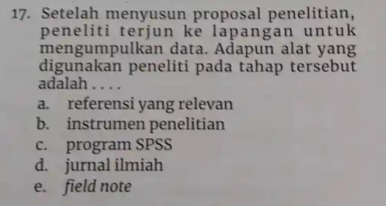 17 . Setelah menyusun propos al penelitian,
peneliti terjun ke lapangan untuk
mengumpulka n data alat yang
digunakan peneliti pada tahap tersebut
adalah __
a . referensi yang relevan
b . instrume n penelitian
C program SPSS
d. jurnal ilmiah
e. field note