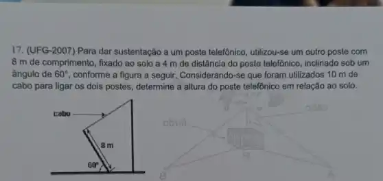 17. (UFG-2007) Para dar sustentação a um poste telefônico utilizou-se um outro poste com
8 m de comprimento , fixado ao solo a 4 m de distância do poste telefônico , inclinado sob um
ângulo de 60^circ  , conforme a figura a seguir. Considerando-se que foram utilizados 10 m de
cabo para ligar os dois postes , determine a altura do poste telefônico em relação ao solo.