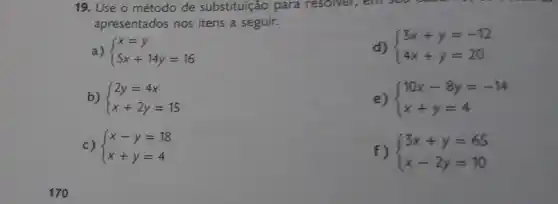 170
19. Use o método de substituição para resolver, em sea
apresentados nos itens a seguir.
d)  ) 3x+y=-12 4x+y=20 
a)  ) x=y 5x+14y=16 
b)  ) 2y=4x x+2y=15 
e)  ) 10x-8y=-14 x+y=4 
c)  ) x-y=18 x+y=4 
f)  ) 3x+y=65 x-2y=10