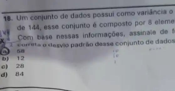 18. Um conjunto de dados possui como variância 0
de 144, esse conjunto é composto por 8 eleme
x correta o desvio padráo desse conjunto de dados
Com base nessas informaçóes , assinale de f
__
(a) 58
b) 12
c) 28
d) 84