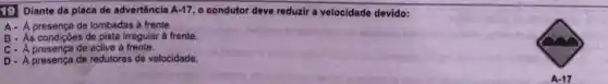 19 Diante da placa de advertôncia A.17. o condutor deve reduzir a velocidade devido:
A. A presença de lombadas à frente.
B. As condiç6es de pista irregular a frente.
de aclive à frente.
presença de redutores de velocidade.