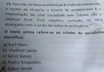 19. Para ele, os fatos econômicosé a luta de classes sao
motor da História o triunfo do proletariado e a
implantação de uma sociedade sem classes são o
objetivo final. Esse objetivo contudo, só será
alcançado com a união de todos os proletários."
texto acima refere-se ao criador do socialismo
cientifico:
a) Karl Marx
b) Vladimir Lenin
c) Saint-Simon
d) Pedro Kropotkin
Adam Smith