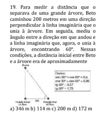 19. Para medir a distância que o separava de uma grande árvore, Beto caminhou 200 metros em uma direção perpendicular à linha imaginária que o unia à árvore. Em seguida, mediu o ângulo entre a direção em que andou e a linha imaginária que, agora, o unia à árvore, encontrando 60^circ . Nessas condições, a distância inicial entre Beto e a árvore era de aproximadamente
a) 346 mathrm(~m) b) 114 mathrm(~m) c) 200 mathrm(~m) d) 172 mathrm(~m)