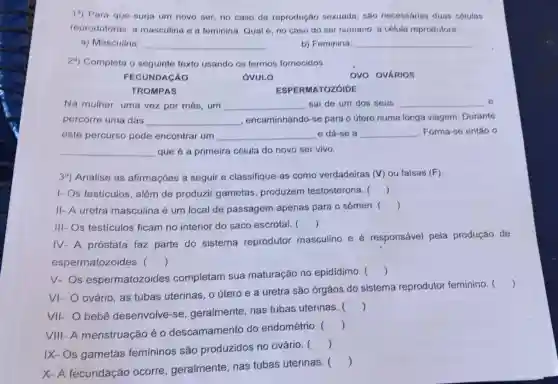 19) Para que surja um novo ser, no caso da reprodução sexuada, são necessarias duas células
reprodutoras: a masculina e a feminina. Qual é, no caso do ser humano a cólula reprodutora:
a) Masculina:
__
b) Feminina:
__
29) Completa o seguinte texto usando os termos fornecidos.
FECUNDACÁO
OVULO
TROMPAS
Na mulher, uma vez por mês, um __ sai de um dos seus __
percorre uma das __ , encaminhando-se para o útero numa longa viagem Durante
este percurso pode encontrar um __ e dá-se a __ Forma-se entǎo o
que é a primeira célula do novo ser vivo.
__
39) Analise as afirmaçóes a seguir e classifique-as como verdadeiras (V) ou falsas (F).
I- Os testiculos , além de produzir gametas produzem testosterona. ()
II- A uretra masculina é um local de passagem apenas para o sêmen. ()
III- Os testículos ficam no interior do saco escrotal. ()
IV-A próstata faz parte do sistema reprodutor masculino e é responsável pela produção de
espermatozoides . ()
V. Os espermatozoides completam sua maturação no epidídimo. 
()
VI- O ovário, as tubas uterinas, o útero e a uretra são órgãos do sistema reprodutor feminino. 
()
VII- O bebê desenvolve-se , geralmente, nas tubas uterinas. 
()
VIII-A menstruação é 0 descamamento do endométrio. 
()
IX- Os gametas femininos são produzidos no ovário. 
()
X-A fecundação ocorre , geralmente, nas tubas uterinas. 
()