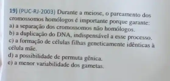 19) (PUC-RJ-2003)Durante a meiose, o pareamento dos
cromossomos homologos é importante porque garante:
a) a separação dos cromossomos não homólogos.
b) a duplicação do DNA, indispensável a esse processo.
c) a formação de células filhas geneticamente identicas à
célula mãe.
d) a possibilidade de permuta gênica.
e) a menor variabilidade dos gametas.