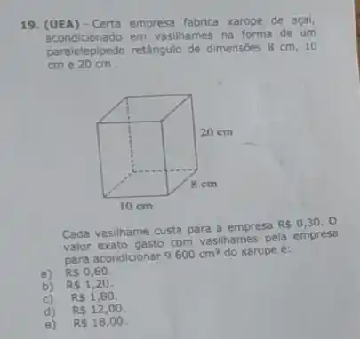 19. (UEA) - Certa empresa fabrica xarope de açai
acondicionado em vasilhames na forma de um
paralelepipedo retângulo de dimensōes 8 cm, 10
cme 20 cm.
Cada vasilhame custa para a empresa
RS0,30 . o
valor exato gasto com vasilhames pela empresa
para acondicionar 9600cm^3 do xarope é:
a) RS0,60.
b) RS1,20
c) RS1,80.
d) R 12,00
e) RS18,00