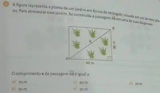 1
A figura representa a planta deum jardim em forma de retângulo, situado em um terreno
pla-
no. Para atravessaresse jardim foi construída a passagem
overline (AB)
em uma de suas diagonais.
comprimento x da passagem overline (AB) Bé igual a:
a) 70m
c) 40m
e) 20 m
b) 50m
d) 30m