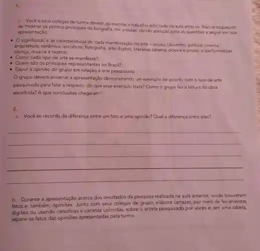 1.
a. Vocêe seus colegas de turma devem apresentar o trabalho solicitado na aula anterior. Não se esqueçam
de mostrar os pontos principais da biografia dos artistas, dando atenção para as questões a seguir em sua
apresentação:
- O significado e as características de cada manifestação da arte-visuais (desenho, pintura , cinema,
arquitetura , cerâmica , escultura fotografia, arte digital); literárias (drama, poesia e prosa); e performáticas
(dança, música e teatro);
Como cada tipo de arte se manifesta?:
Quem são os principais representantes no Brasil?:
Expor a opinião do grupo em relação à arte pesquisada.
grupo deverá encerrar a apresentação demonstrando um exemplo de acordo com o tipo de arte
pesquisado para falar a respeito:do que esse exemplo trata?Como o grupo fez a leitura da obra
escolhida? A que conclusões chegaram?
2.
a. Vocêse recorda da diferença entre um fato e uma opinião? Qual a diferença entre eles?
__
b. Durante a apresentação acerca dos resultados da pesquisa realizada na aula anterior, vocês trouxeram
fatos e, também , opiniōes. Junto com seus colegas de grupo, elabore cartazes, por meio de ferramentas
digitais ou usando cartolinas e canetas coloridas, sobre o artista pesquisado por vocês e, em uma tabela,
separe os fatos das opiniōes apresentadas pela turma.