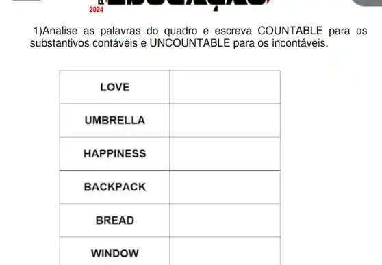 1)Analise as palavras do quadro e escreva COUNTABLE para os substantivos contáveis e UNCOUNTABLE para os incontáveis.

 LOVE & 
 UMBRELLA & 
 HAPPINESS & 
 BACKPACK & 
 BREAD & 
 WINDOW &