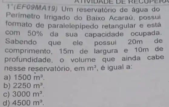 1'(EF09MA19)Um reservatório de água do
ATIVIDADE DE RECUPERA
Perimetro Irrigado do Baixo Acaraú , possui
formato de paralelepipedo retangular e está
com 50%  da sua capacidade ocupada.
Sabendo que ele possui 20m de
comprimento , 15m de largura e 10m de
profundidade, o volume que ainda cabe
nesse reservatório, em m^3 é igual a:
a) 1500m^3
b) 2250m^3
C) 3000m^3
d) 4500m^3