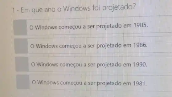 1-Em que ano o Windows foi projetado?
Windows começou a ser projetado em 1985.
Windows começou a ser projetado em 1986.
Windows começou a ser projetado em 1990.
Windows começou a ser projetado em 1981.