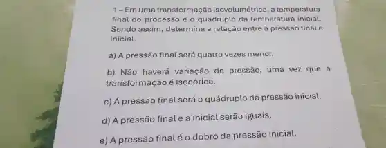 1-Emuma transformação isovolumétrica, a temperatura
final do processo é o quádruplo da temperatura inicial.
Sendo assim , determine a relação entre a pressão final e
inicial.
a) A pressão final será quatro vezes menor.
b) Não haverá variação de pressão, uma vez que a
transformação é isocórica.
c) A pressão final será o quádruplo da pressão inicial.
d) A pressão final e a inicial serão iguais.
e) A pressão final é o dobro da pressão inicial.