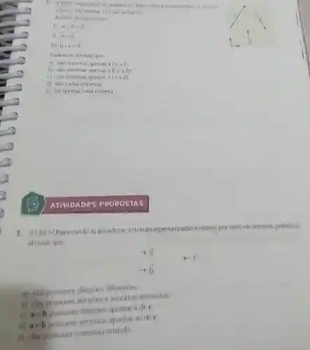 1.(FATEC-Adaptada No grafico ao lado estio representados os vetores
overrightarrow (a),overrightarrow (b)coverrightarrow (c) Os vetores ieisao unitarios
Analise as expressoes:
overrightarrow (a)=2overrightarrow (i)+3overrightarrow (j)
II overrightarrow (b)=2overrightarrow (j)
ill overrightarrow (b)+overrightarrow (c)=overrightarrow (11)
Podemos afirmar que
a) sào corretas apenas a leall
b) sào corretas apenas a ll e a III
c) são corretas apenas alea III
d) sào todas corretas.
e) há apenas uma correta.
ATIVIDADES PROPOSIAS
1.(FURG)Observando as grandezas vetoriais representadas a seguir por meio de vetores podemos
afirmar que
overrightarrow (a)
c
arrow overrightarrow (b)
a) elas possuem direcoes diferentes.
b) elas possuem direcoes e sentidos diferentes
c)aeb possuem direcoes opostas à de c.
d)aeb possuem sentidos opostos ao de c
e) elas possuem o mesmo sentido.
