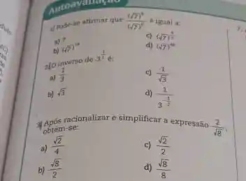 1/rode-se afirmar que ((sqrt (7))^2)/((sqrt (7))^6) é igual a:
c) (sqrt (7))^(4)/(3)
a) 7
b) (sqrt (7))^14
d) (sqrt (7))^4
ato inverso de
3^(1)/(2)6
c) (1)/(sqrt (3))
(1)/(3)
b) sqrt (3)
(1)/(3^-frac (1)(2))
após racionalizar e simplificar a expressão
(2)/(sqrt (8)) Term-se:
a) (sqrt (2))/(4)
c) (sqrt (2))/(2)
b) (sqrt (8))/(2)
d) (sqrt (8))/(8)