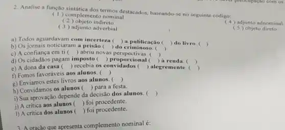 2. Analise a função termos destacados baseando-se no seguinte código:
(1)complemento nominal
( 2) objeto indireto
(3) adjunto adverbial
(4) adjunto adnominal
(5) objeto direto
a) Todos aguardavam com incerteza 
 a publicação () do livro. ()
b) Os jornais noticiaram a prisão ()
()
 do criminoso. ()
c) A confiança em ti () abriu novas ()
d) Os cidadãos pagam imposto () proporcional () à renda. ()
e) A dona da casa () recebia os () alegremente. ()
f) Fomos favoráveis aos alunos. () .
g) Enviamos estes livros aos alunos. 
()
h) Convidamos os alunos () para a festa.
i) Sua aprovação depende da decisão dos alunos . 
()
j) A crítica aos alunos () foi procedente.
1) A critica dos alunos () foi procedente.
3. A oração que apresenta complemento nominal é: